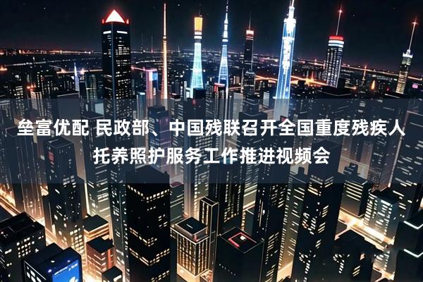 垒富优配 民政部、中国残联召开全国重度残疾人托养照护服务工作推进视频会
