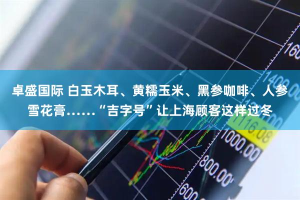 卓盛国际 白玉木耳、黄糯玉米、黑参咖啡、人参雪花膏……“吉字号”让上海顾客这样过冬