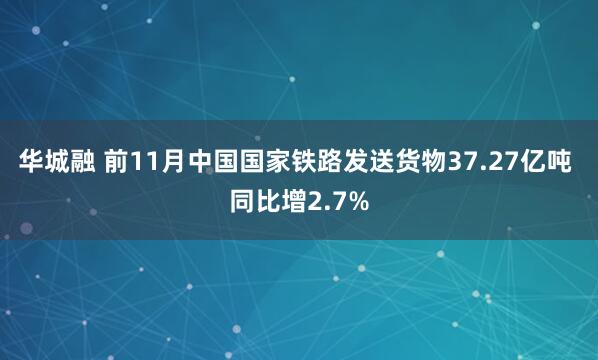 华城融 前11月中国国家铁路发送货物37.27亿吨 同比增2.7%