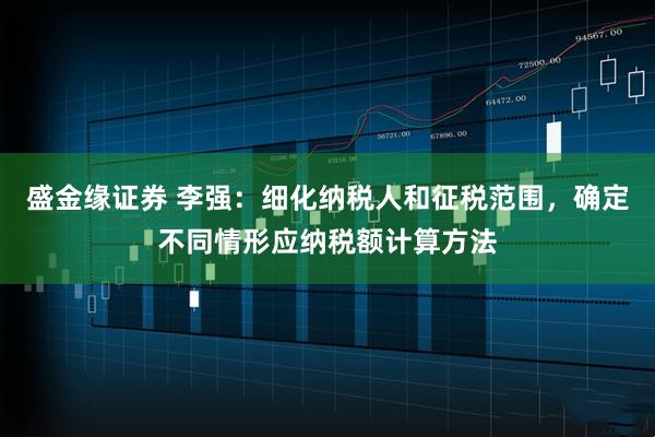 盛金缘证券 李强：细化纳税人和征税范围，确定不同情形应纳税额计算方法
